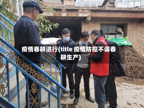 疫情春耕进行(title 疫情防控不误春耕生产)-第2张图片