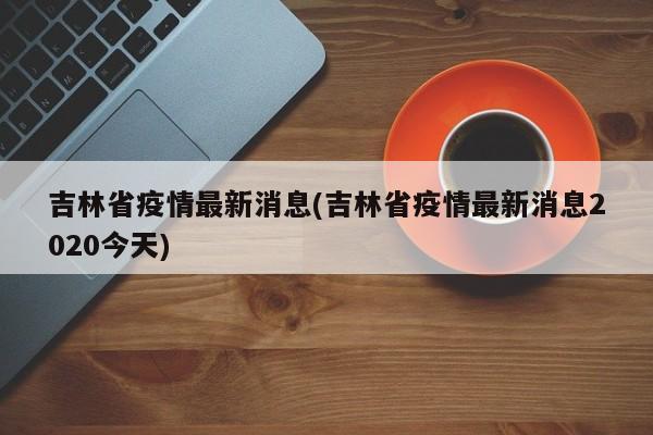 吉林省疫情最新消息(吉林省疫情最新消息2020今天)