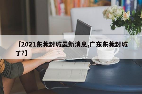 【2021东莞封城最新消息,广东东莞封城了?】