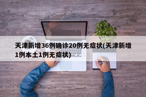 天津新增36例确诊20例无症状(天津新增1例本土1例无症状)
