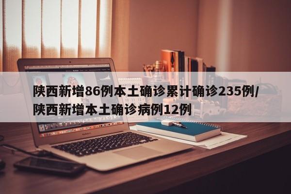 陕西新增86例本土确诊累计确诊235例/陕西新增本土确诊病例12例