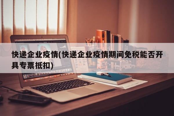 快递企业疫情(快递企业疫情期间免税能否开具专票抵扣)