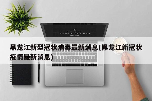 黑龙江新型冠状病毒最新消息(黑龙江新冠状疫情最新消息)