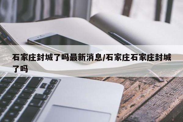 石家庄封城了吗最新消息/石家庄石家庄封城了吗