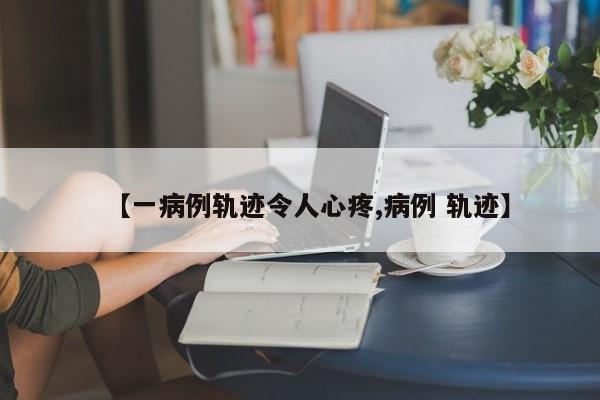 【一病例轨迹令人心疼,病例 轨迹】