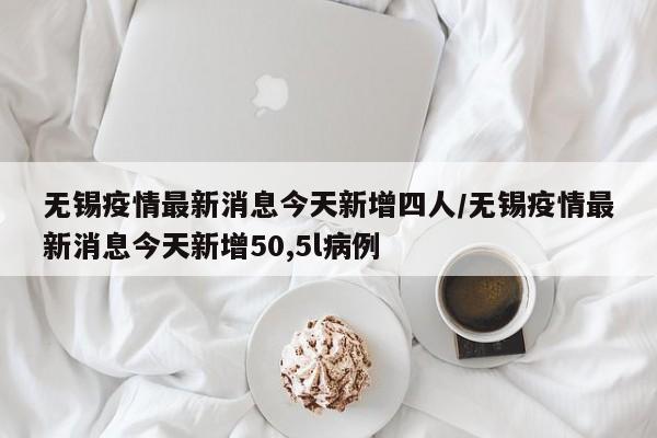 无锡疫情最新消息今天新增四人/无锡疫情最新消息今天新增50,5l病例